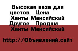 Высокая ваза для цветов › Цена ­ 400 - Ханты-Мансийский Другое » Продам   . Ханты-Мансийский